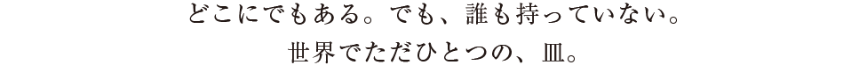 どこにでもある。でも、誰も持っていない。
  世界でただひとつの、皿。