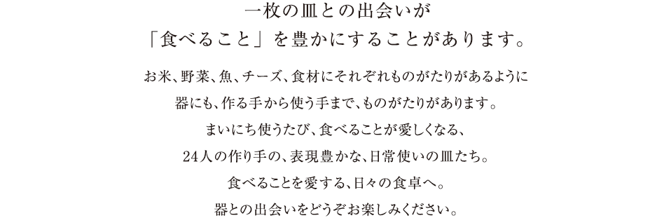 一枚の皿との出会いが
    「食べること」を豊かにすることがあります。お米、野菜、魚、チーズ、食材にそれぞれものがたりがあるように器にも、作る手から使う手まで、ものがたりがあります。まいにち使うたび、食べることが愛しくなる、24人の作り手の、表現豊かな、日常使いの皿たち。食べることを愛する、日々の食卓へ。器との出会いをどうぞお楽しみください。